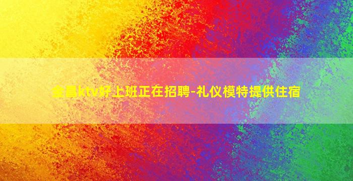 金昌ktv好上班正在招聘-礼仪模特提供住宿